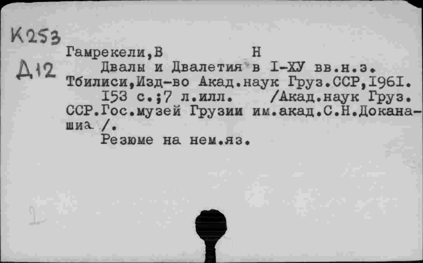 ﻿К1$б
Гамрекели,В	Н
Двалы и Двалетия в І-ХУ вв.н.э. Тбилиси,Изд-во Акад.наук Груз.ССР,1961.
І5З c.j7 л.илл. /Акад.наук Груз.
ССР.Гос.музей Грузии им.акад.С.Н.Докана-шиэс /,
Резюме на нем.яз.